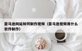 济南亚马逊网站如何制作视频（亚马逊视频用什么软件制作）